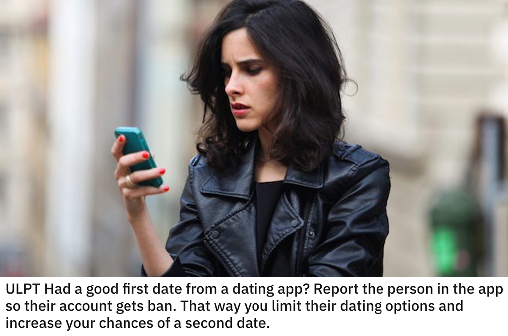 life hacks - Had a good first date from a dating app? Report the person in the app so their account gets ban. That way you limit their dating options and increase your chances of a second date.