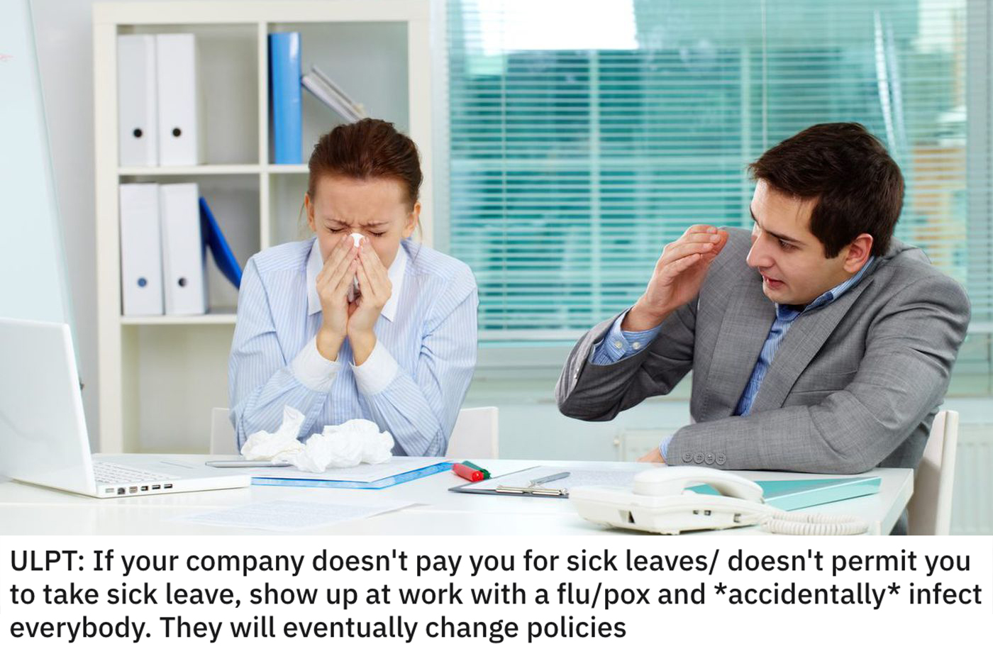 life hacks - If your company doesn't pay you for sick leaves doesn't permit you to take sick leave, show up at work with a flu/pox and accidentally infect everybody. They will eventually change policies