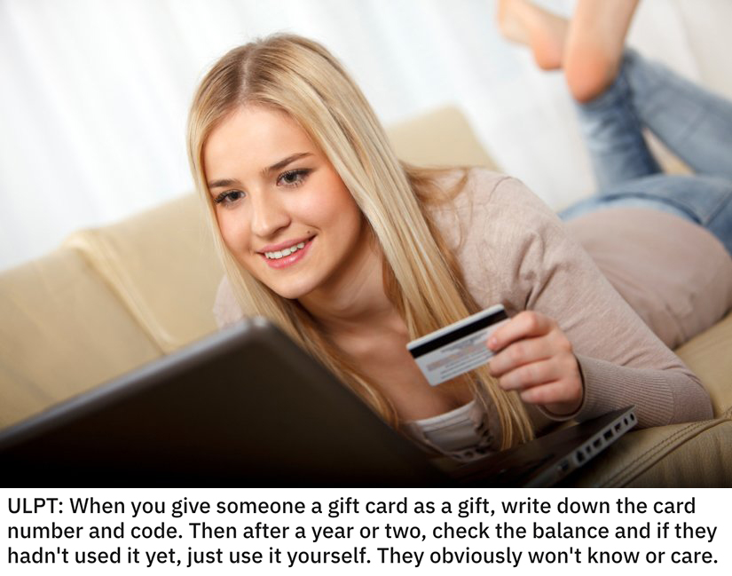 life hacks - When you give someone a gift card as a gift, write down the card number and code. Then after a year or two, check the balance and if they hadn't used it yet, just use it yourself. They obviously won't know or care.