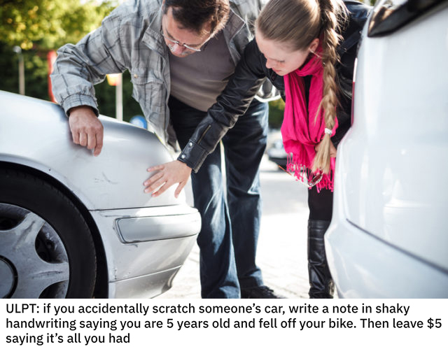 life hacks - if you accidentally scratch someone's car, write a note in shaky handwriting saying you are 5 years old and fell off your bike. Then leave $5 saying it's all you had
