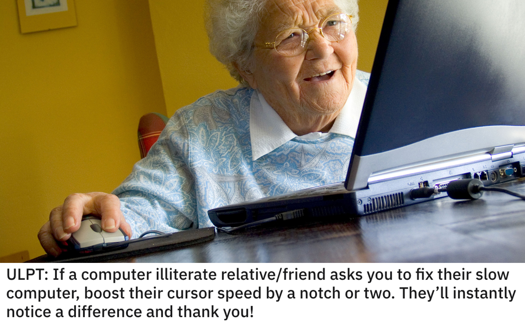 life hacks - If a computer illiterate relative/friend asks you to fix their slow computer, boost their cursor speed by a notch or two. They'll instantly notice a difference and thank you!