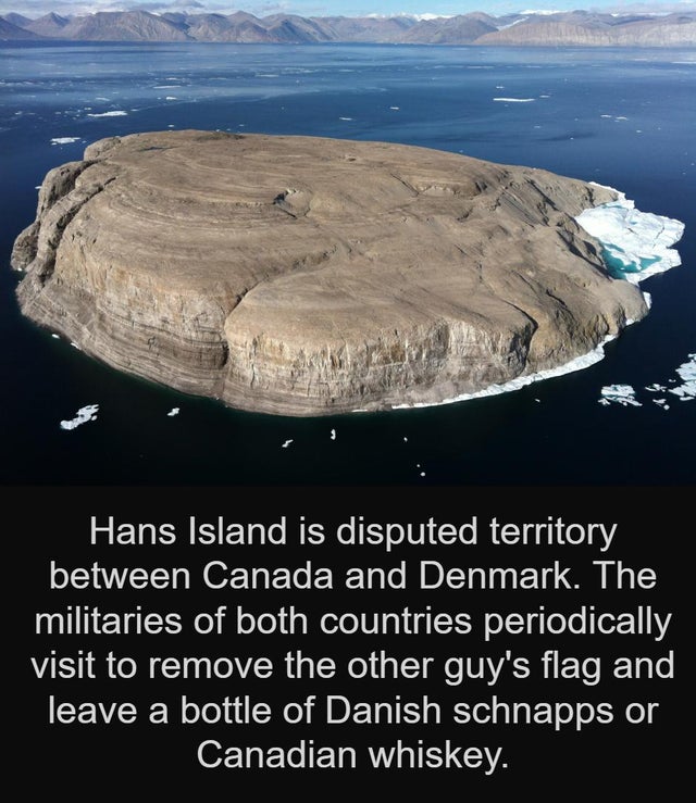 cool facts - Hans Island is disputed territory between Canada and Denmark. The militaries of both countries periodically visit to remove the other guy's flag and leave a bottle of Danish schnapps or Canadian whiskey.
