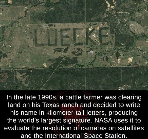 cool facts - In the late 1990s, a cattle farmer was clearing land on his Texas ranch and decided to write his name in kilometer tall letters, producing the world's largest signature. Nasa uses it to evaluate the resolution of cameras on satellites and the