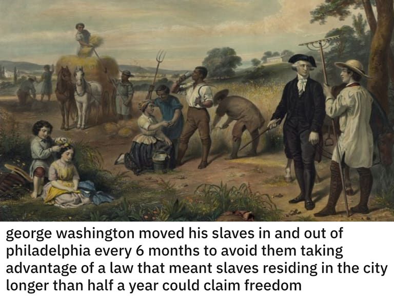 funny loopholes - george Washington moved his slaves in and out of philadelphia every 6 months to avoid them taking advantage of a law that meant slaves residing in the city longer than half a year could claim freedom