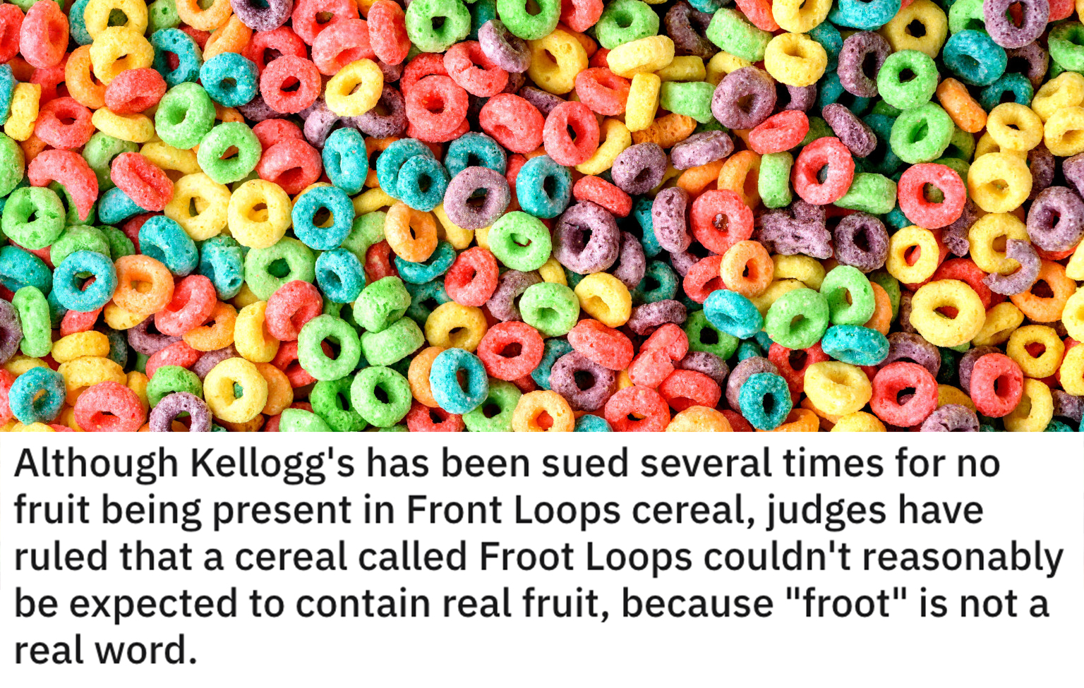 funny loopholes - Although Kellogg's has been sued several times for no fruit being present in Front Loops cereal, judges have ruled that a cereal called Froot Loops couldn't reasonably be expected to contain real fruit, because