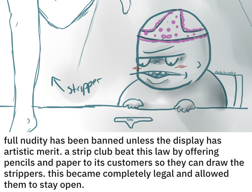 funny loopholes - full nudity has been banned unless the display has artistic merit. a strip club beat this law by offering pencils and paper to its customers so they can draw the strippers. this became completely legal and allowed them