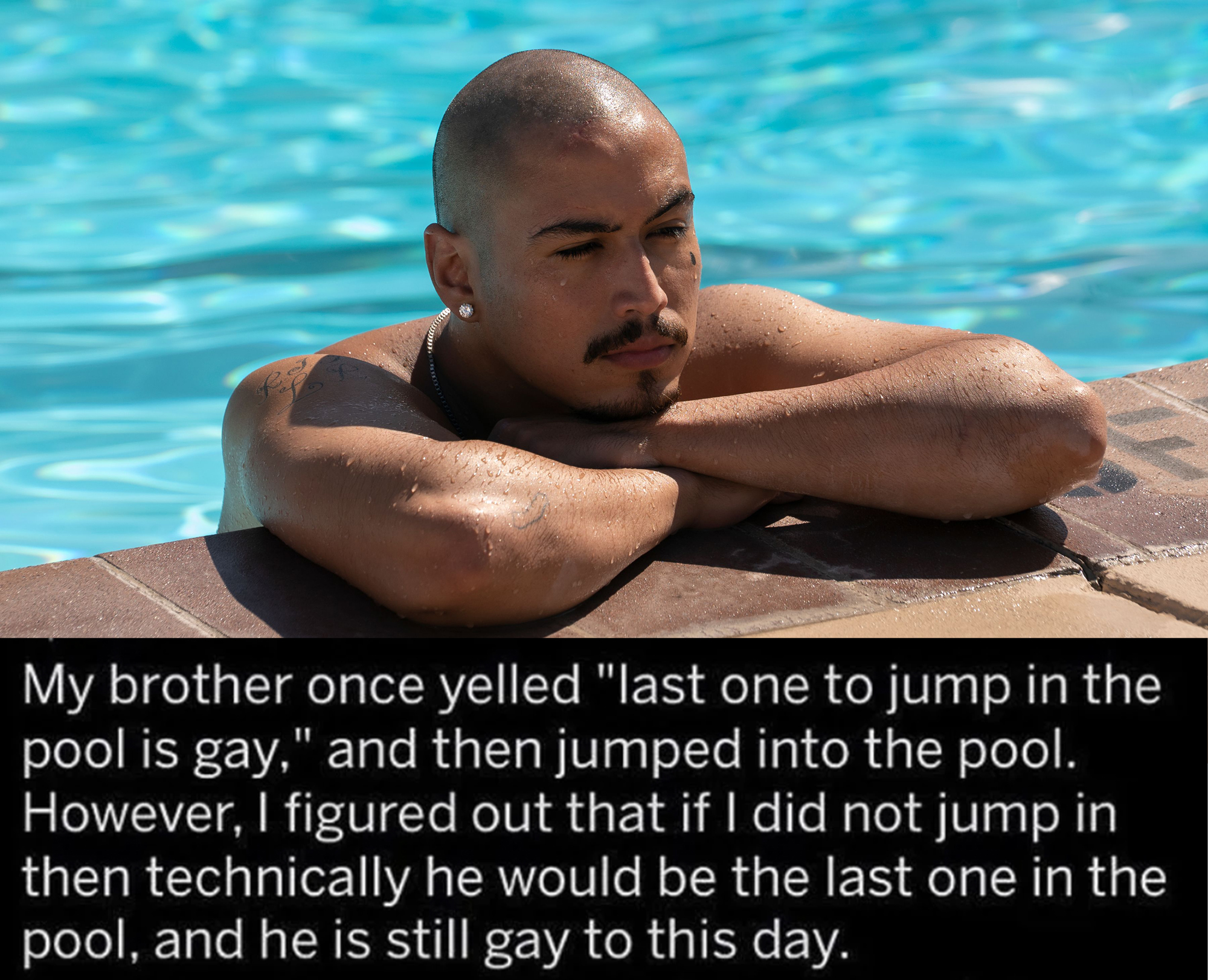 funny loopholes - My brother once yelled last one to jump in the pool is gay and then jumped into the pool. however I figured out that if I did not jump in