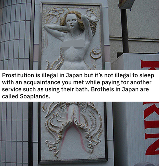 funny loopholes - Prostitution is illegal in Japan but it's not illegal to sleep with an acquaintance you met while paying for another service such as using their bath. Brothels in Japan are called Soaplands.