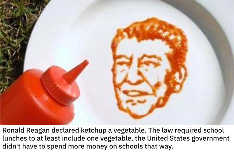 funny loopholes - Ronald Reagan declared ketchup a vegetable. The law required school lunches to at least include one vegetable, the United States government didn't have to spend more money on schools that way.