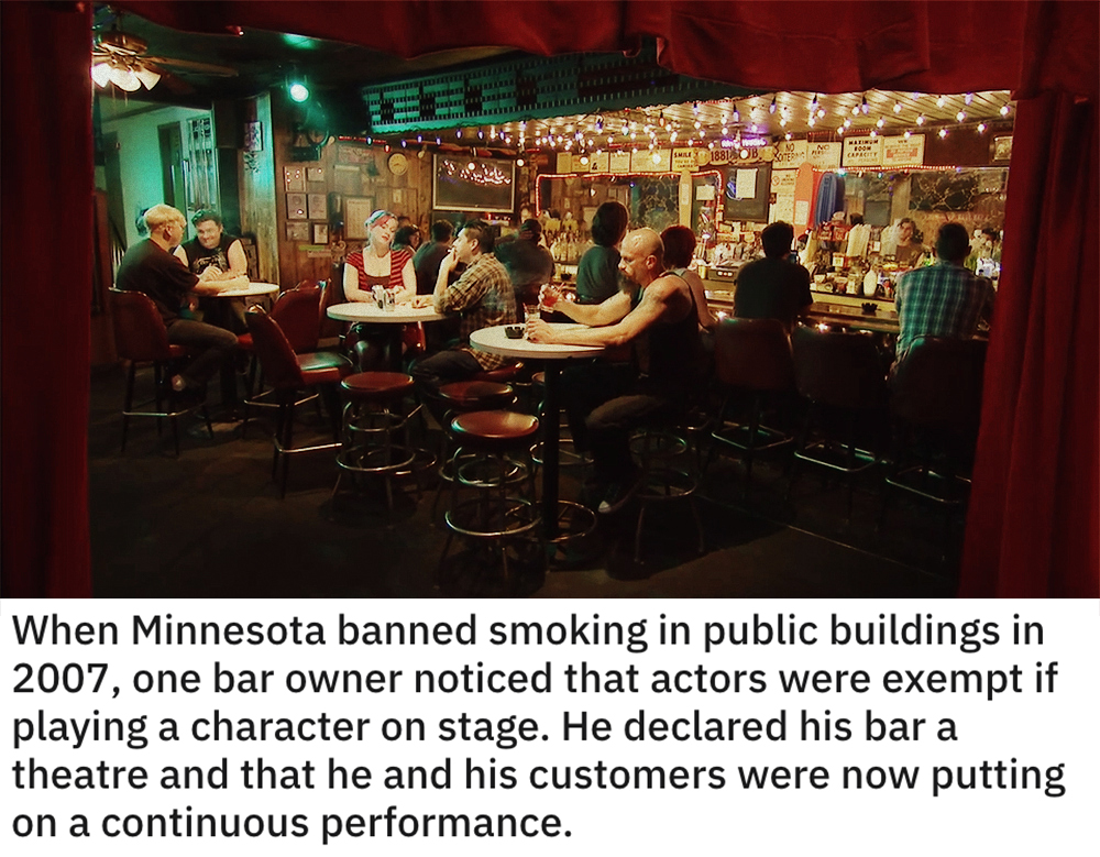 funny loopholes - When Minnesota banned smoking in public buildings in 2007, one bar owner noticed that actors were exempt if playing a character on stage. He declared his bar a theatre and that he and his customers were now putting on a continuous perfor