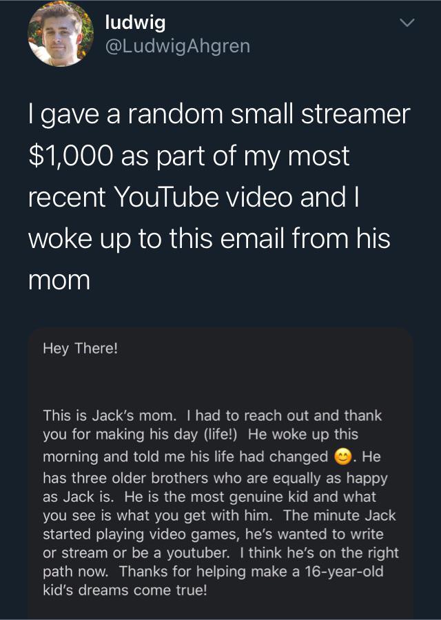 wholesome pics - I gave a random small streamer $1,000 as part of my most recent YouTube video and I woke up to this email from his mom Hey There! This is Jack's mom. I had to reach out and thank you for making his day life! He woke up this morning and