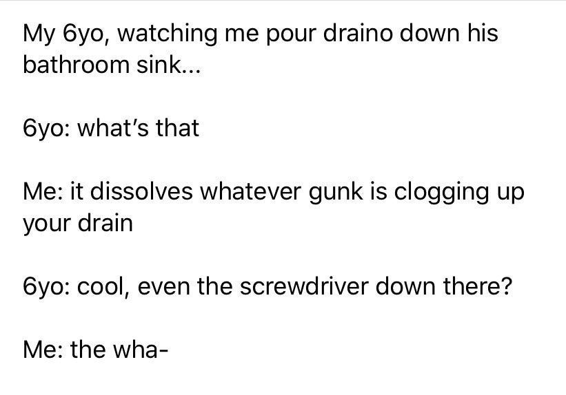 funny kid fails - My 6yo, watching me pour draino down his bathroom sink... Oyo what's that Me it dissolves whatever gunk is clogging up your drain 6yo cool, even the screwdriver down there? Me the wha