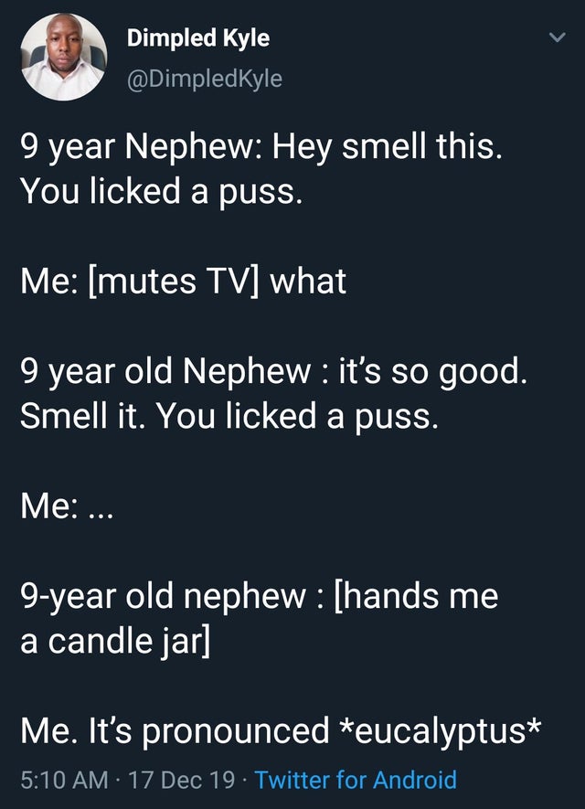 funny kid fails - 9 year Nephew Hey smell this. You licked a puss. Me mutes Tv what 9 year old Nephew it's so good. Smell it. You licked a puss. Me ... 9year old nephew hands me a candle jar Me. It's pronounced eucalyptus