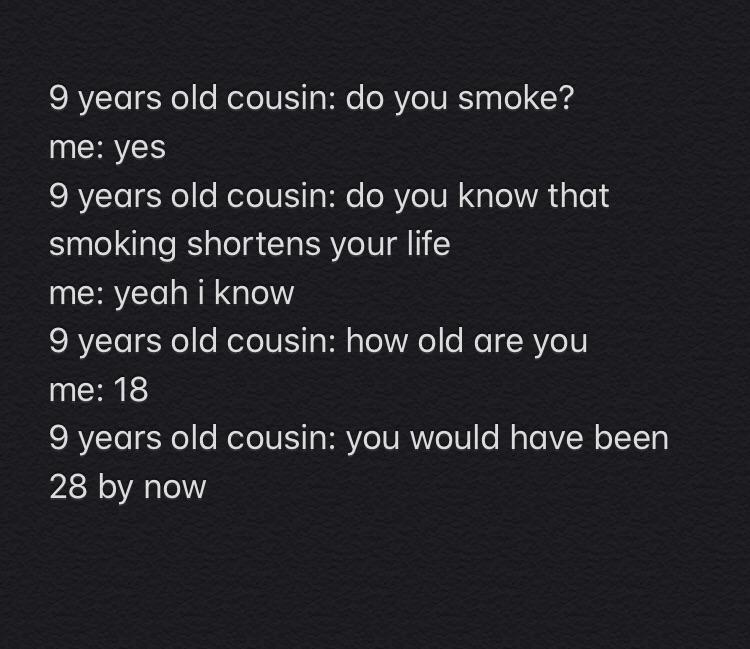 funny kid fails - 9 years old cousin do you smoke? me yes 9 years old cousin do you know that smoking shortens your life me yeah i know 9 years old cousin how old are you me 18 9 years old cousin you would have been 28 by now