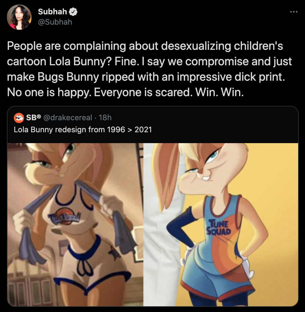 People are complaining about desexualizing children's cartoon Lola Bunny? Fine. I say we compromise and just make Bugs Bunny ripped with an impressive dick print. No one is happy. Everyone is scared. Win. Win.