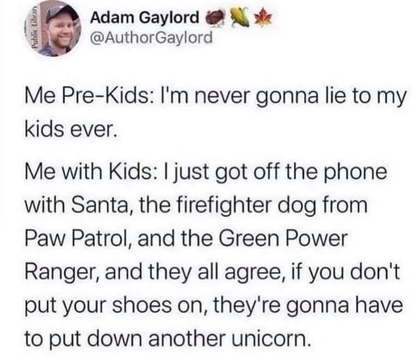 awesome parents - paper - Public Library Adam Gaylord Gaylord Me PreKids I'm never gonna lie to my kids ever. Me with Kids I just got off the phone with Santa, the firefighter dog from Paw Patrol, and the Green Power Ranger, and they all agree, if you don