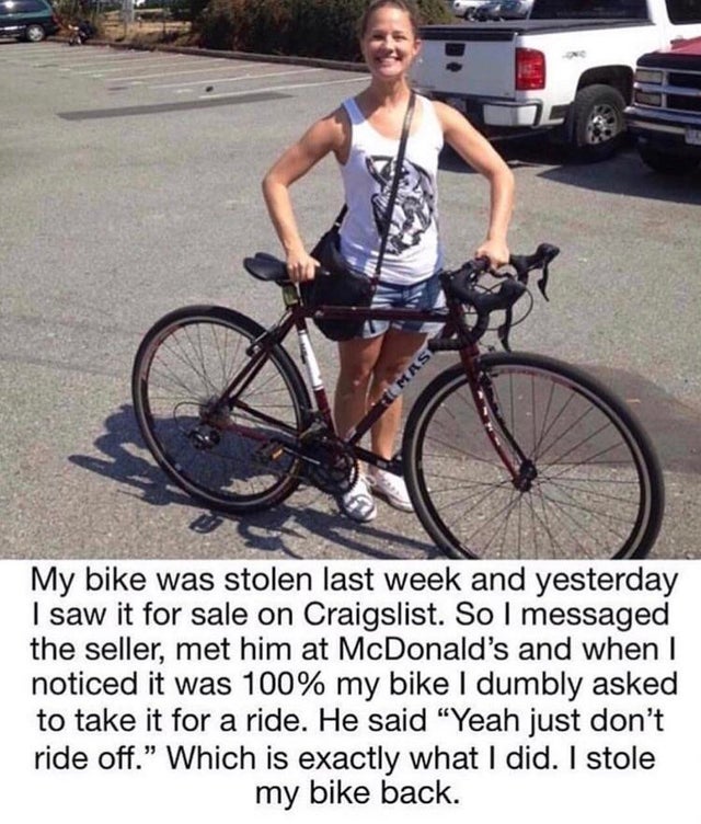 My bike was stolen last week and yesterday I saw it for sale on Craigslist. So I messaged the seller, met him at McDonald's and when I noticed it was 100% my bike I dumbly asked to take it for a ride. He said