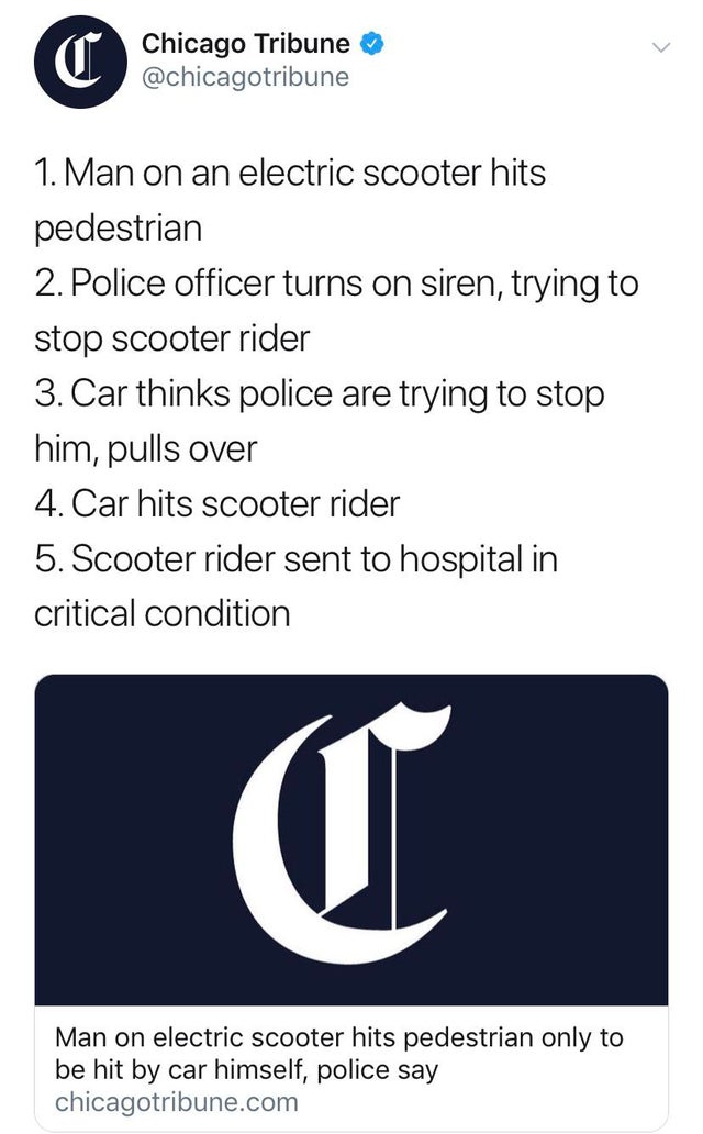 Man on an electric scooter hits pedestrian 2. Police officer turns on siren, trying to stop scooter rider 3. Car thinks police are trying to stop him, pulls over 4. Car hits scooter rider 5. Scooter rider sent to hospital