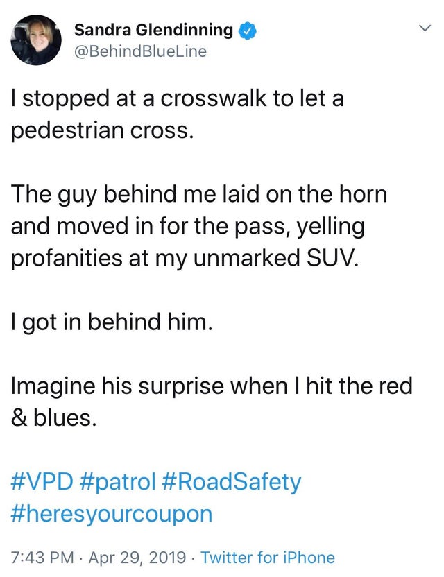 I stopped at a crosswalk to let a pedestrian cross. The guy behind me laid on the horn and moved in for the pass, yelling profanities at my unmarked Suv. I got in behind him. Imagine his surprise when I hit the red & blues.