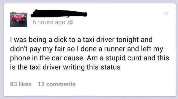 I was being a dick to a taxi driver tonight and didn't pay my fair so I done a runner and left my phone in the car cause. Am a stupid cunt and this is the taxi driver writing this status