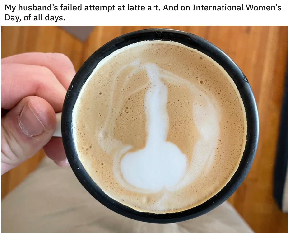 funny pics - penis latte - My husband's failed attempt at latte art. And on International Women's Day, of all days.