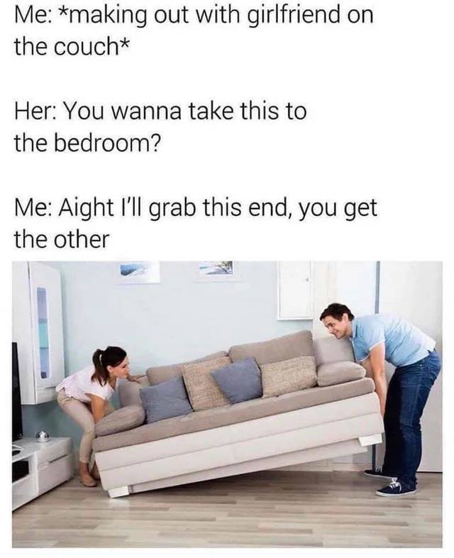 awesome pics - you wanna take this to the bedroom meme - Me making out with girlfriend on the couch Her You wanna take this to the bedroom? Me Aight I'll grab this end, you get the other