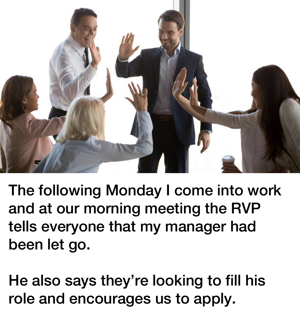 bad manager revenge story reddit - The following Monday I come into work and at our morning meeting the Rvp tells everyone that my manager had been let go. He also says they're looking to fill his role and encourages us to apply.