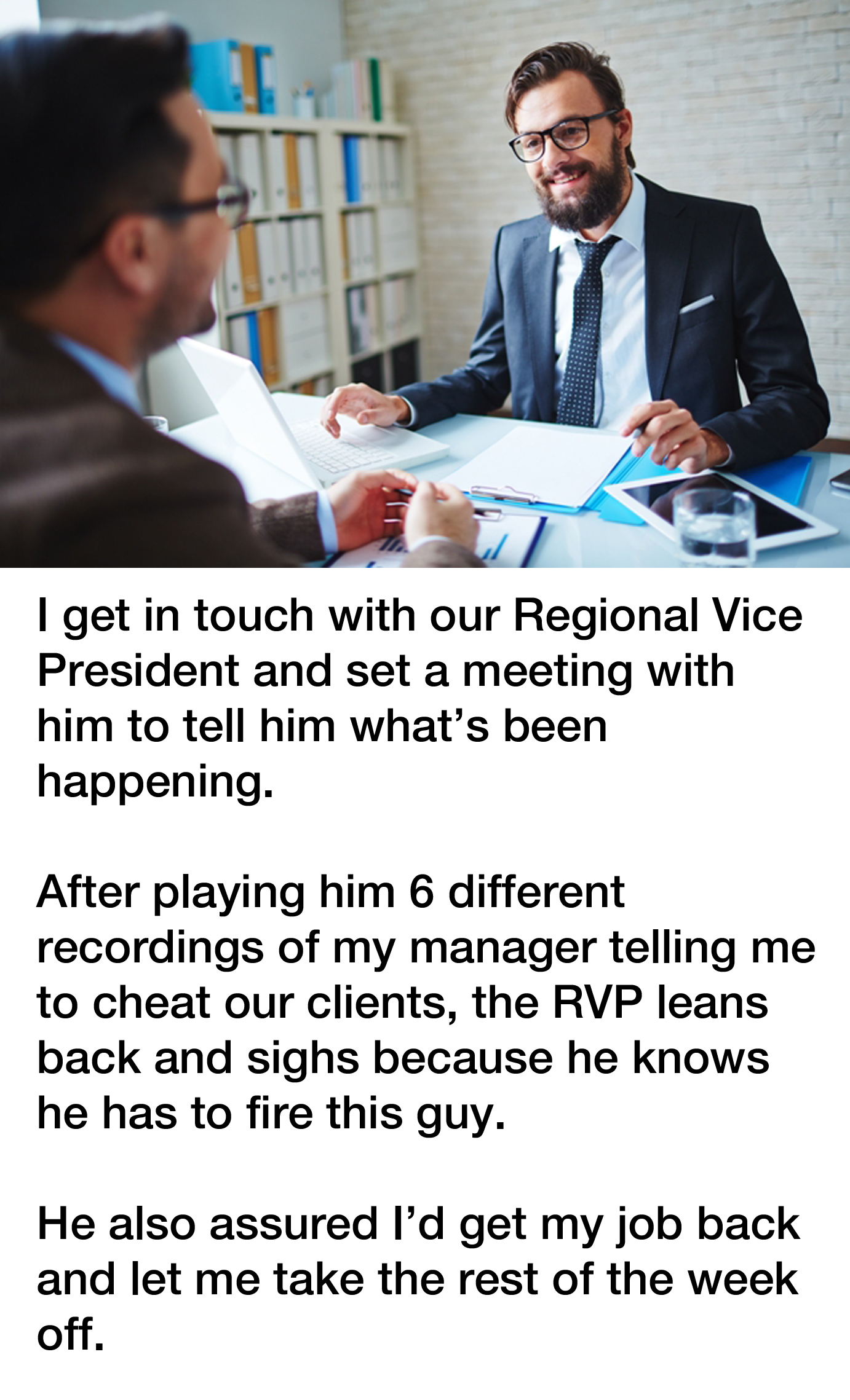 bad manager revenge story reddit - I get in touch with our Regional Vice President and set a meeting with him to tell him what's been happening. After playing him 6 different recordings of my manager telling me to cheat our clients, the Rvp leans back and