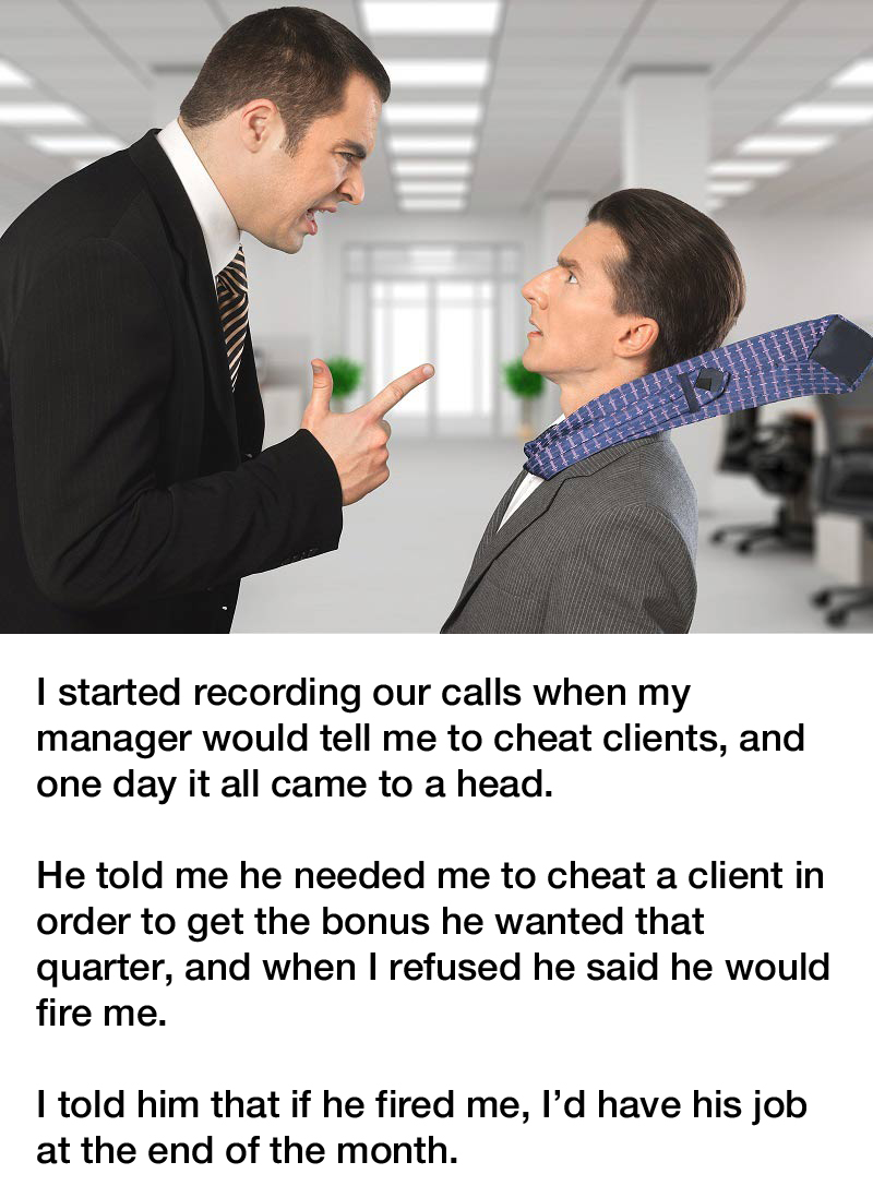 bad manager revenge story reddit - I started recording our calls when my manager would tell me to cheat clients, and one day it all came to a head. He told me he needed me to cheat a client in order to get the bonus he wanted that quarter, and when I refu