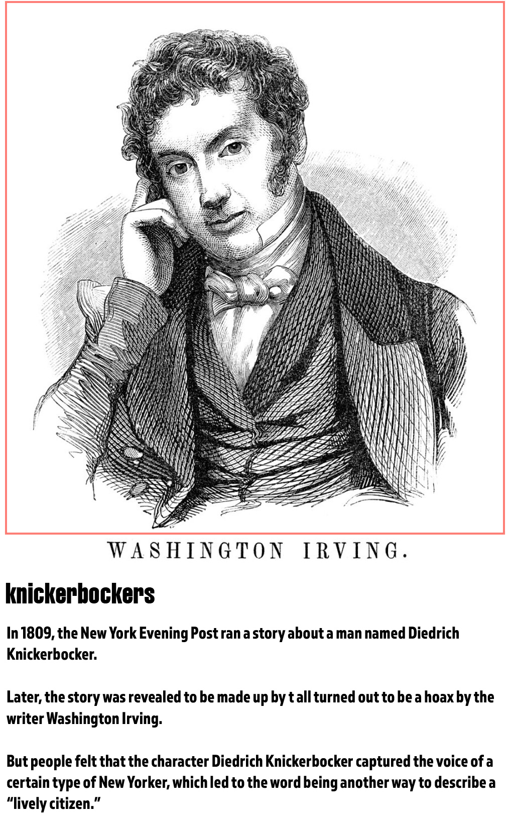 fun word origins history facts - knickerbockers - In 1809, the New York Evening Post ran a story about a man named Diedrich Knickerbocker. Later , the story was revealed to be made up byt all turned out to be a hoax by the writer Washington Irving. But pe