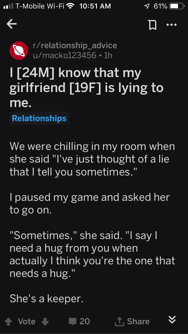 wholesome-pics-and-memes wholesome things to make you cry - . TMobile WiFi 1 61% D rrelationship_advice umacko123456 1h I 24M know that my girlfriend 19F is lying to me. Relationships We were chilling in my room when she said "I've just thought of a lie t