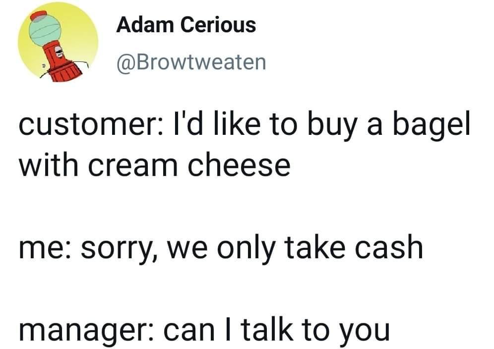 awesome pics and funny memes - angle - Adam Cerious customer I'd to buy a bagel with cream cheese me sorry, we only take cash manager can I talk to you