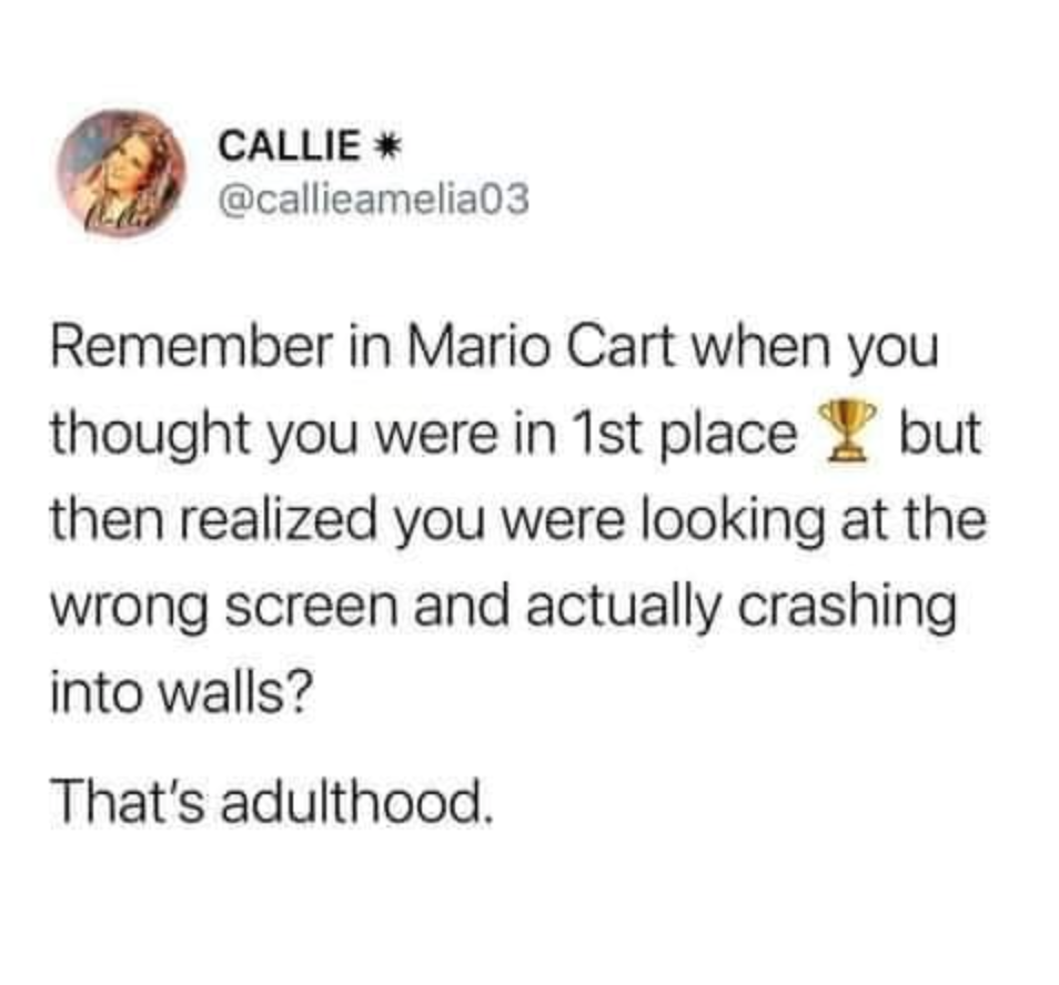 funny gaming memes - funny jokes on twitter - Callie Remember in Mario Cart when you thought you were in 1st place but then realized you were looking at the wrong screen and actually crashing into walls? That's adulthood.