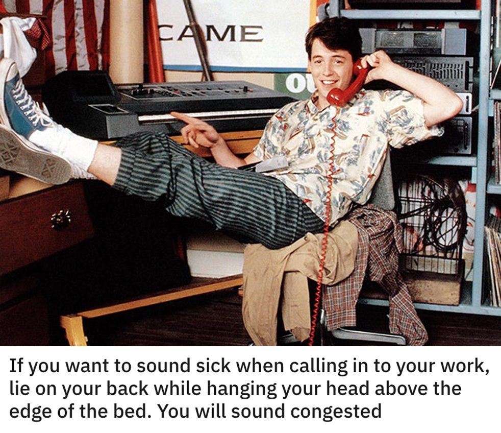 funny dumb life hacks - ferris bueller's day off - If you want to sound sick when calling in to your work, lie on your back while hanging your head above the edge of the bed. You will sound congested