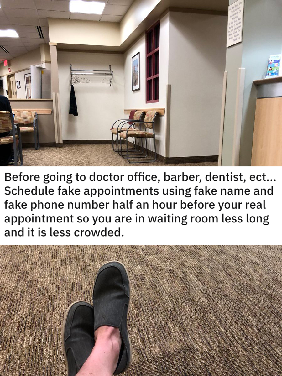 funny dumb life hacks - Before going to doctor office, barber, dentist, ect... Schedule fake appointments using fake name and fake phone number half an hour before your real appointment so you are in waiting room less long and it is less crowded.