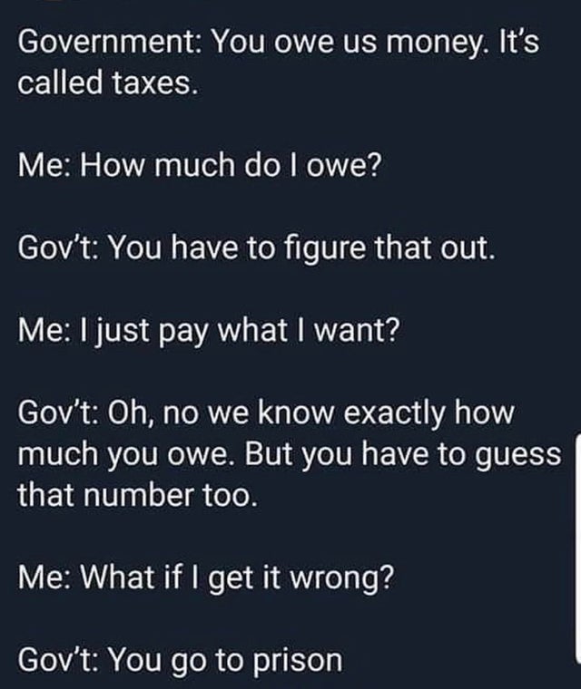 funny design fails - taxes meme - Government You owe us money. It's called taxes. Me How much do I owe? Gov't You have to figure that out. Me I just pay what I want? Gov't Oh, no we know exactly how much you owe. But you have to guess that number too. Me 