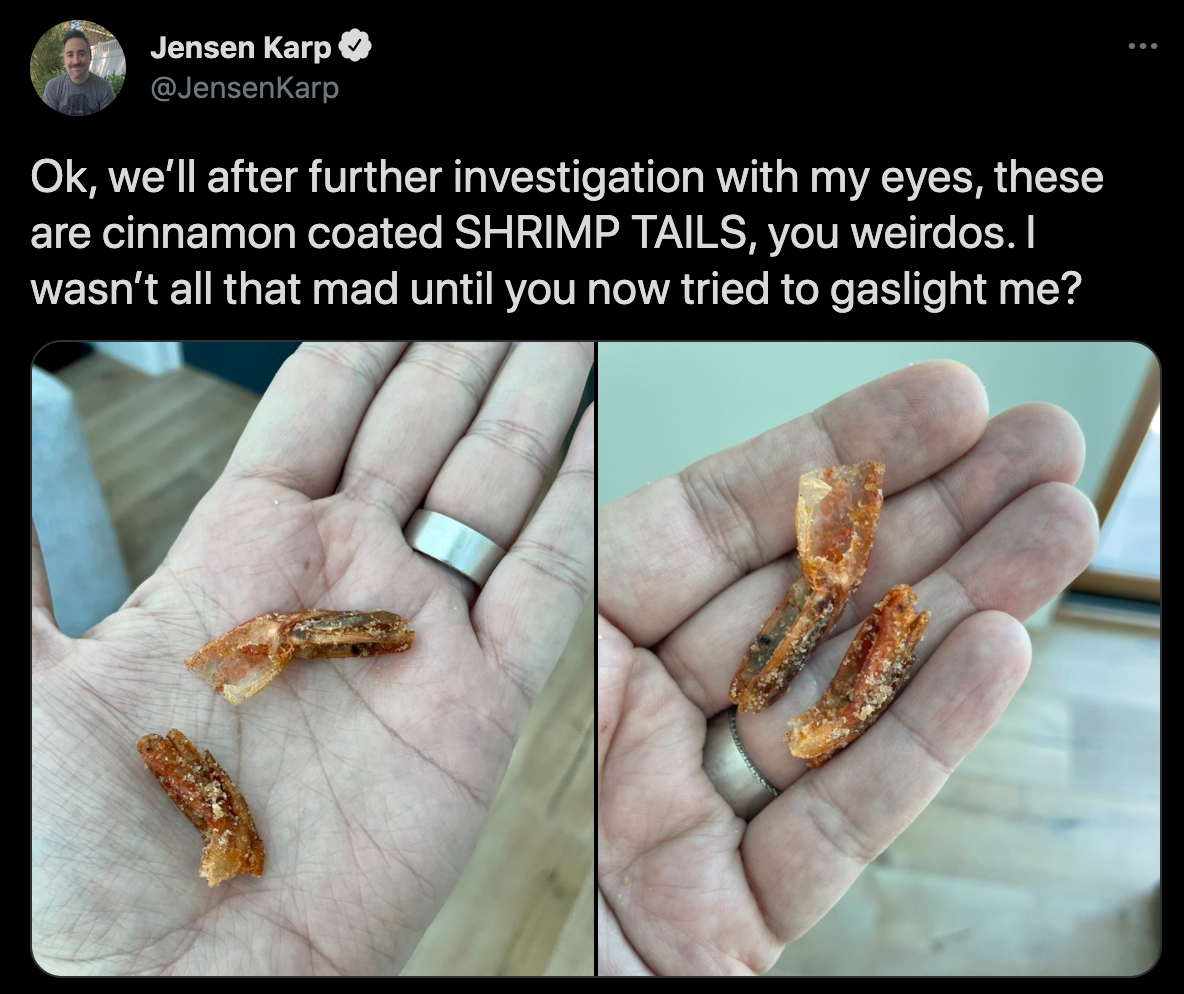 cinnamon toast crunch shrimp tails - Jensen Karp Ok, we'll after further investigation with my eyes, these are cinnamon coated Shrimp Tails, you weirdos. I wasn't all that mad until you now tried to gaslight me?