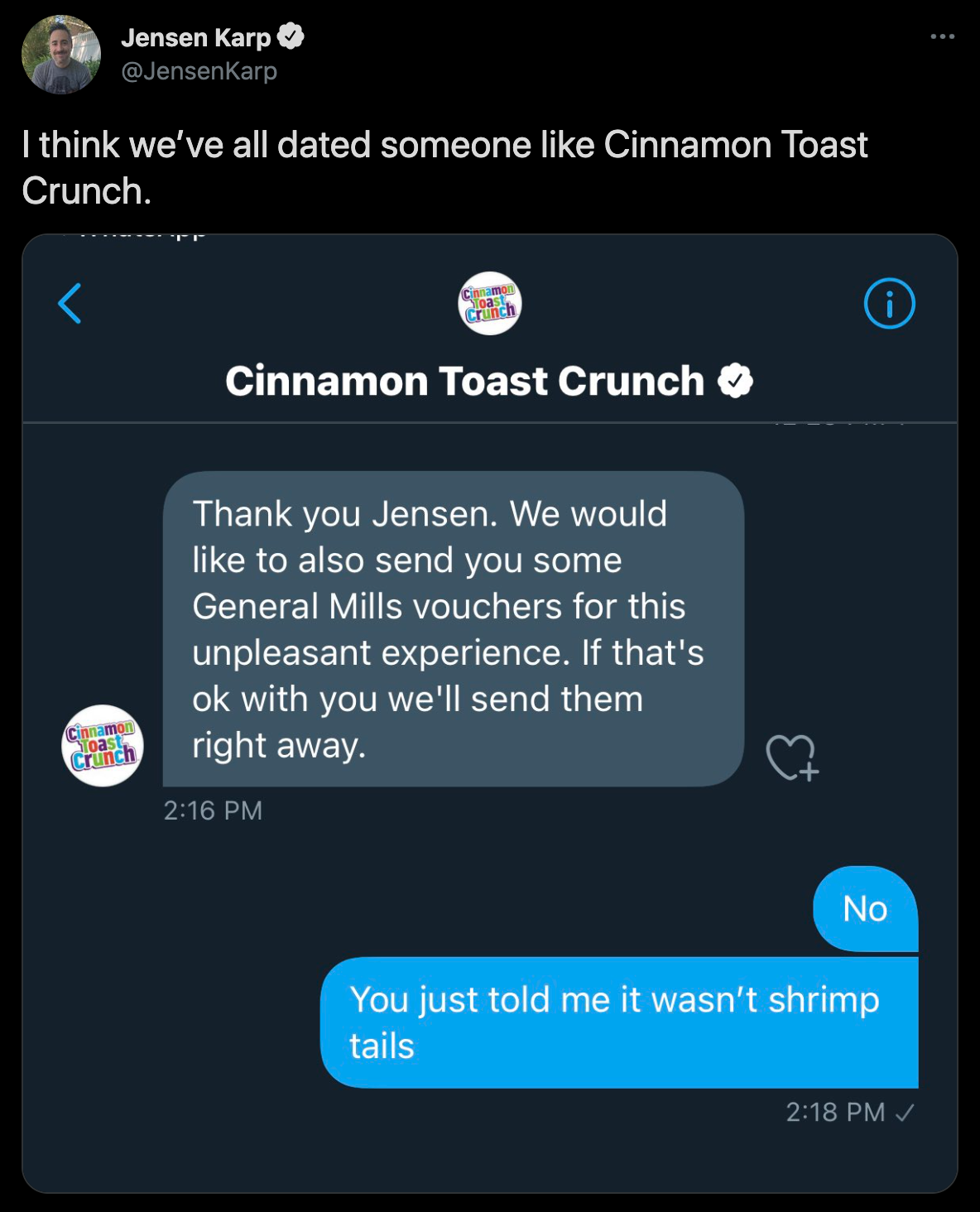 cinnamon toast crunch shrimp tails - Jensen Karp I think we've all dated someone Cinnamon Toast Crunch. Cinnamon Toast Crunch Thank you Jensen. We would to also send you some General Mills vouchers for this unpleasant experience. If that's ok with you we'