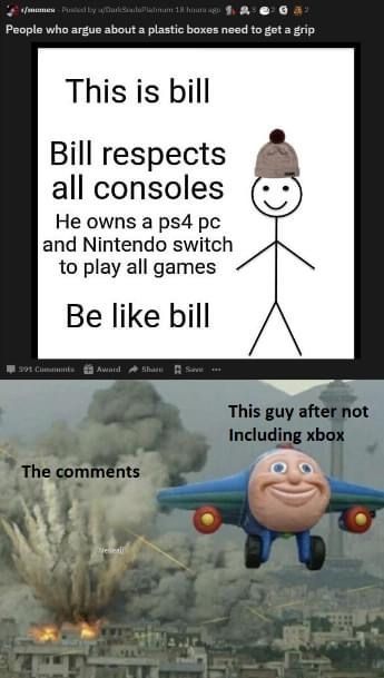 funny memes peace out - memes dy waliambulatum 1 hour ago People who argue about a plastic boxes need to get a grip This is bill Bill respects all consoles He owns a ps4 pc and Nintendo switch to play all games Be bill 301 C Amand This guy after not Inclu
