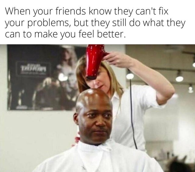 funny memes that make you laugh - When your friends know they can't fix your problems, but they still do what they can to make you feel better.