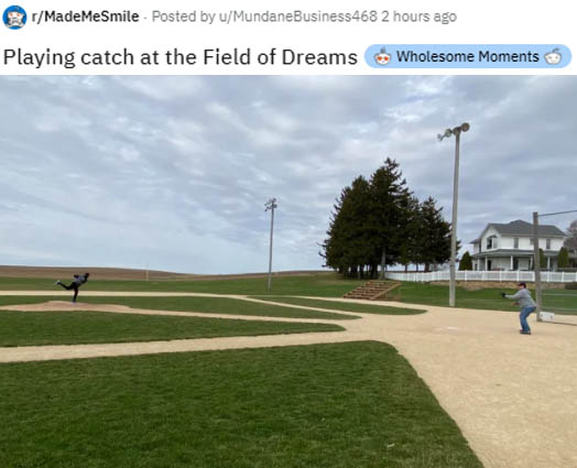 field of dreams movie site - rMadeMeSmile Posted by uMundaneBusiness 468 2 hours ago Playing catch at the Field of Dreams Wholesome Moments