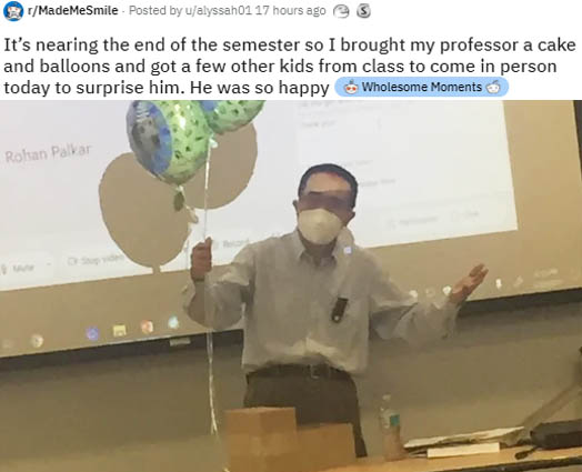 presentation - MadeMeSmile Posted by ualyssah01 17 hours ago It's nearing the end of the semester so I brought my professor a cake and balloons and got a few other kids from class to come in person today to surprise him. He was so happy Wholesome Moments 