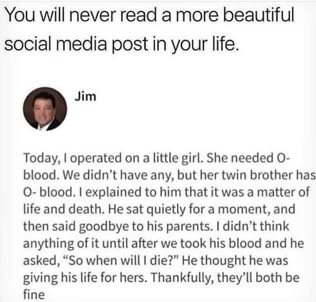 head - You will never read a more beautiful social media post in your life. Jim Today, I operated on a little girl. She needed O blood. We didn't have any, but her twin brother has Oblood. I explained to him that it was a matter of life and death. He sat 