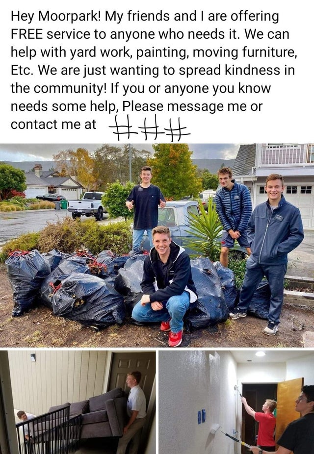 tree - Hey Moorpark! My friends and I are offering Free service to anyone who needs it. We can help with yard work, painting, moving furniture, Etc. We are just wanting to spread kindness in the community! If you or anyone you know needs some help, Please