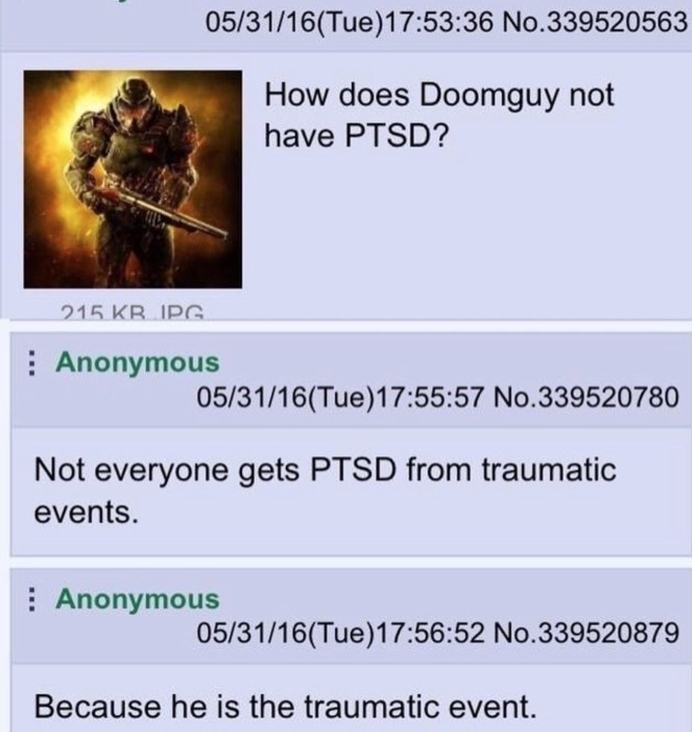 funny gaming memes - doom traumatic event - 053116Tue 36 No.339520563 How does Doomguy not have Ptsd? 215 Kripg Anonymous 053116Tue 57 No.339520780 Not everyone gets Ptsd from traumatic events. Anonymous 053116Tue52 No.339520879 Because he is the traumati