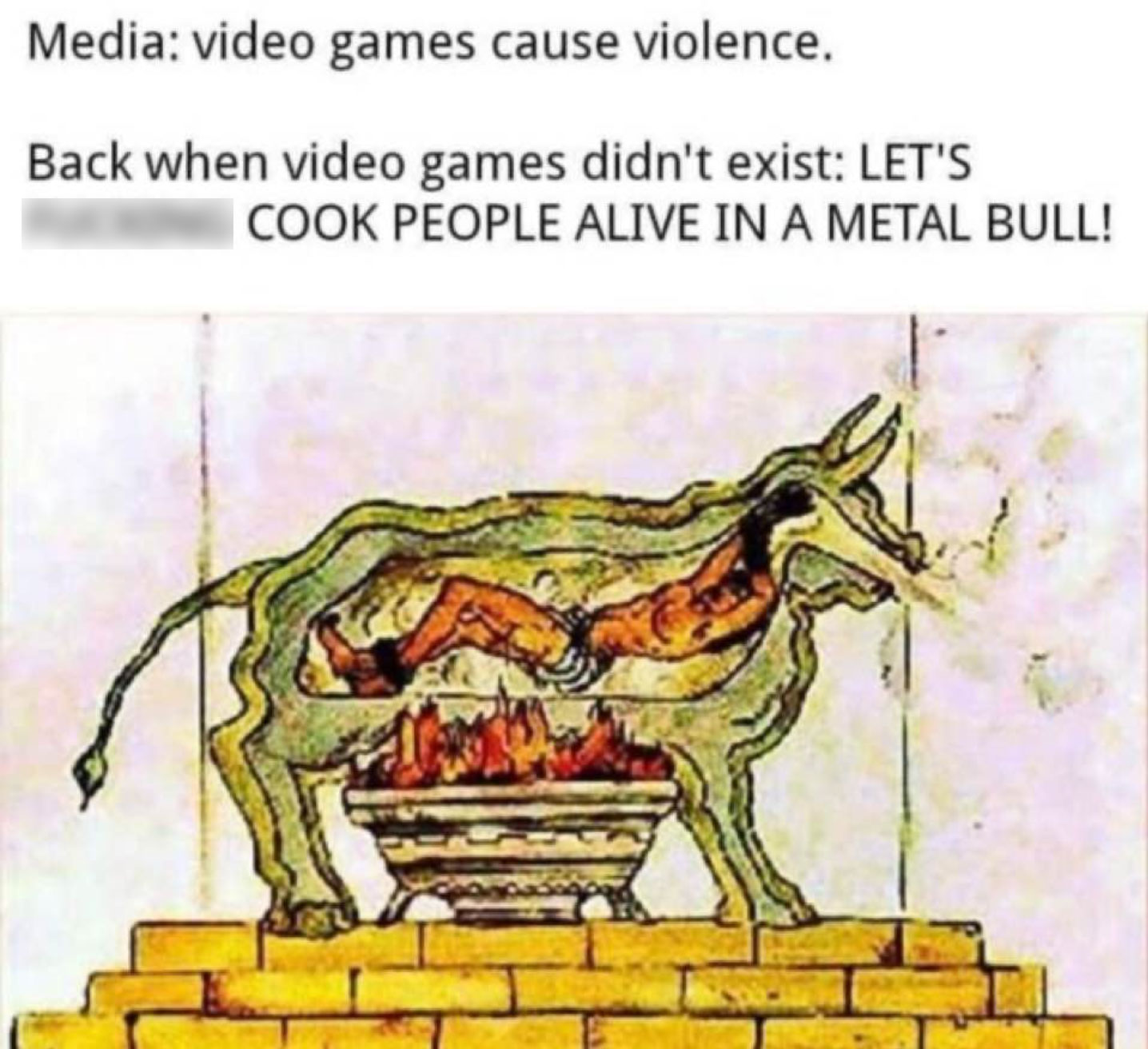 funny gaming memes - brazen bull - Media video games cause violence. Back when video games didn't exist Let'S Cook People Alive In A Metal Bull!