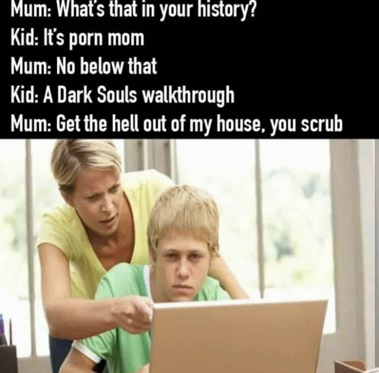 funny gaming memes  - Internet meme - Mum What's that in your history? Kid It's porn mom Mum No below that Kid A Dark Souls walkthrough Mum Get the hell out of my house, you scrub