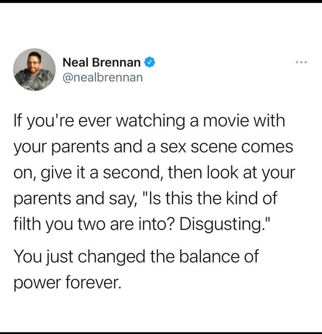 document - Neal Brennan If you're ever watching a movie with your parents and a sex scene comes on, give it a second, then look at your parents and say, "Is this the kind of filth you two are into? Disgusting." You just changed the balance of power foreve