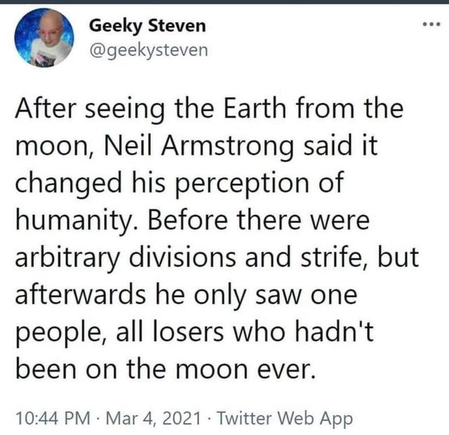 document - Geeky Steven After seeing the Earth from the moon, Neil Armstrong said it changed his perception of humanity. Before there were arbitrary divisions and strife, but afterwards he only saw one people, all losers who hadn't been on the moon ever. 