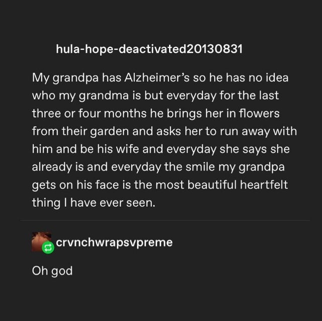 wholesome-posts angle - hulahopedeactivated20130831 My grandpa has Alzheimer's so he has no idea who my grandma is but everyday for the last three or four months he brings her in flowers from their garden and asks her to run away with him and be his wife 